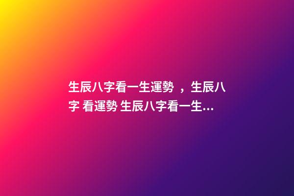 生辰八字看一生運勢，生辰八字 看運勢 生辰八字看一生運勢，生辰八字測命運-第1張-觀點-玄機派